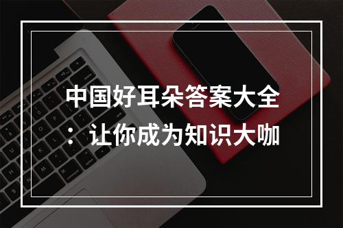 中国好耳朵答案大全：让你成为知识大咖