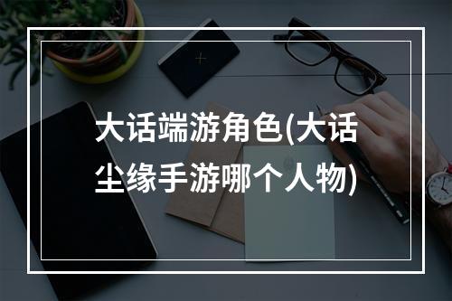 大话端游角色(大话尘缘手游哪个人物)