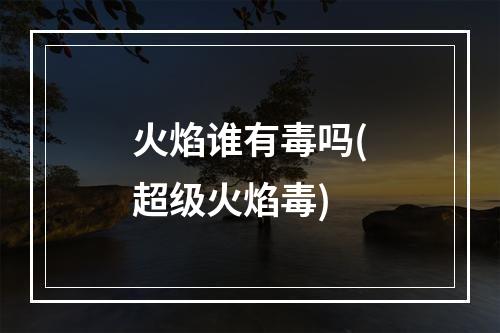 火焰谁有毒吗(超级火焰毒)