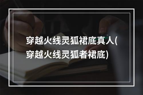 穿越火线灵狐裙底真人(穿越火线灵狐者裙底)