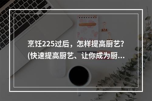 烹饪225过后，怎样提高厨艺？(快速提高厨艺、让你成为厨艺大师)