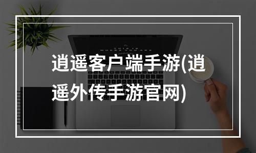 逍遥客户端手游(逍遥外传手游官网)