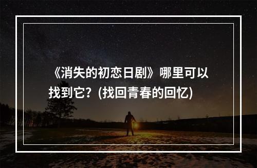 《消失的初恋日剧》哪里可以找到它？(找回青春的回忆)