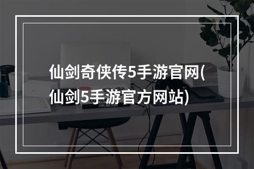 仙剑奇侠传5手游官网(仙剑5手游官方网站)