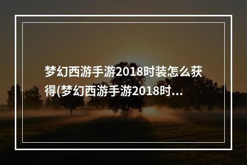 梦幻西游手游2018时装怎么获得(梦幻西游手游2018时装)