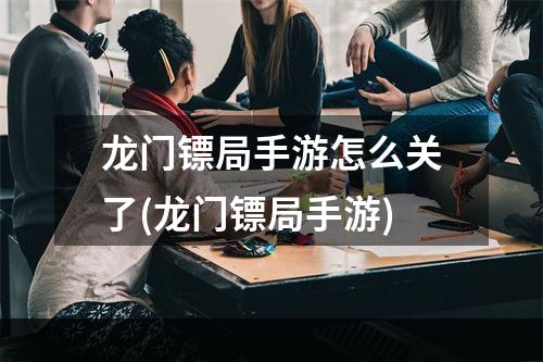 龙门镖局手游怎么关了(龙门镖局手游)