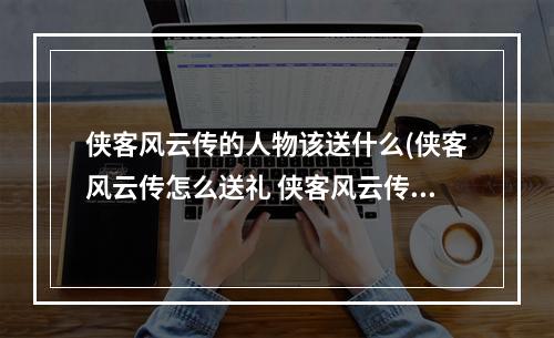 侠客风云传的人物该送什么(侠客风云传怎么送礼 侠客风云传送礼技巧分享)