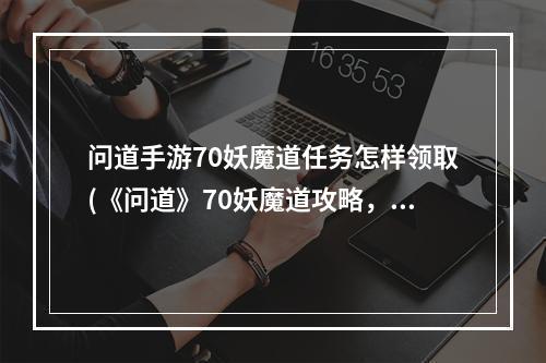 问道手游70妖魔道任务怎样领取(《问道》70妖魔道攻略，问道任务奖励多少70妖魔道任务)