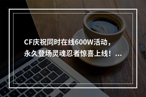 CF庆祝同时在线600W活动，永久登场灵魂忍者惊喜上线！(打造独一无二的新时代射击游戏)(全新CF，灵魂忍者惊艳上线！(让你体验前所未有的刺激射击体验))