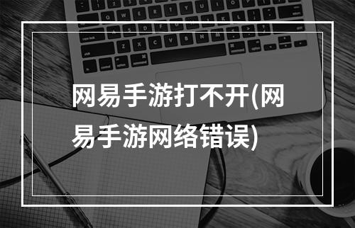 网易手游打不开(网易手游网络错误)