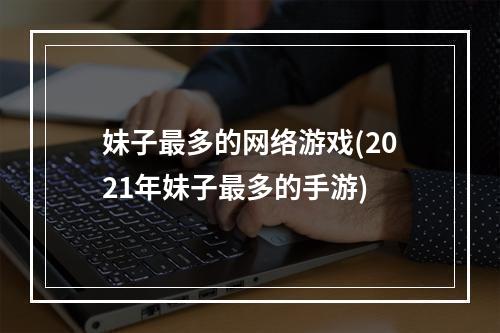 妹子最多的网络游戏(2021年妹子最多的手游)