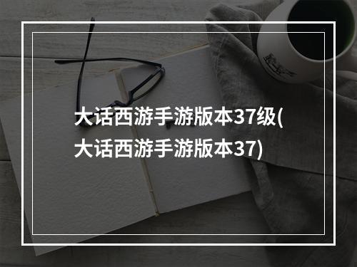 大话西游手游版本37级(大话西游手游版本37)