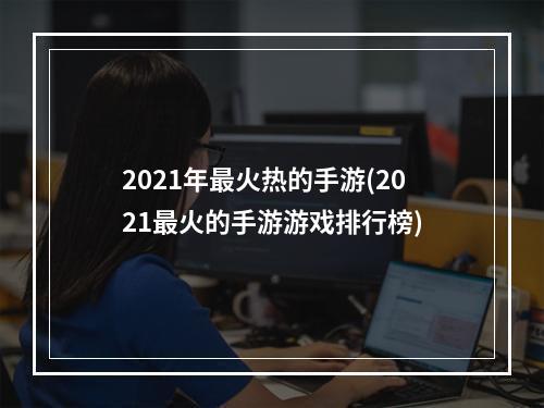 2021年最火热的手游(2021最火的手游游戏排行榜)