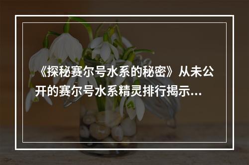 《探秘赛尔号水系的秘密》从未公开的赛尔号水系精灵排行揭示(《惊艳！赛尔号水系精灵榜TOP10》你想知道的全在这里)