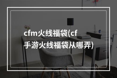 cfm火线福袋(cf手游火线福袋从哪弄)