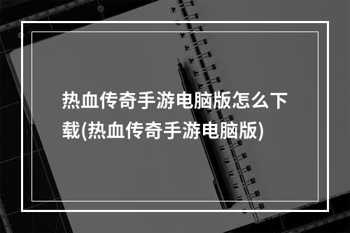 热血传奇手游电脑版怎么下载(热血传奇手游电脑版)