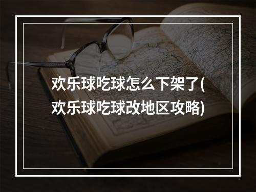 欢乐球吃球怎么下架了(欢乐球吃球改地区攻略)