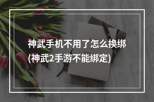 神武手机不用了怎么换绑(神武2手游不能绑定)