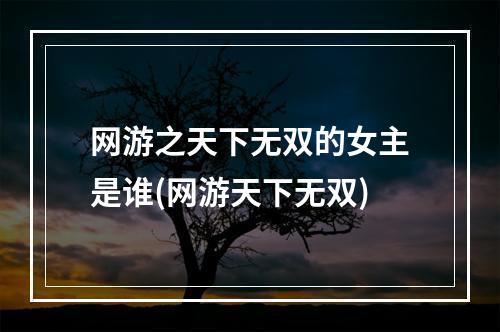 网游之天下无双的女主是谁(网游天下无双)