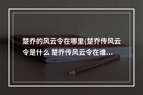 楚乔的风云令在哪里(楚乔传风云令是什么 楚乔传风云令在谁的手上)