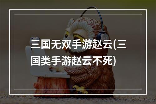 三国无双手游赵云(三国类手游赵云不死)