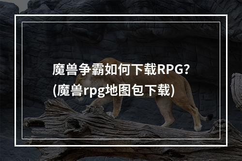 魔兽争霸如何下载RPG？(魔兽rpg地图包下载)