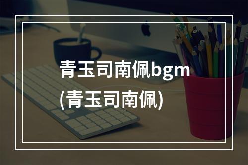 青玉司南佩bgm(青玉司南佩)