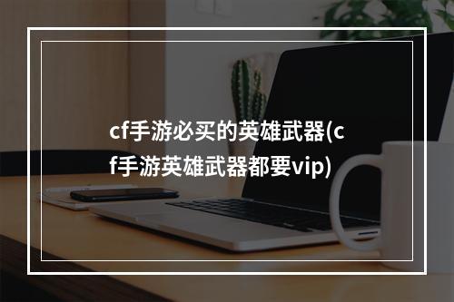 cf手游必买的英雄武器(cf手游英雄武器都要vip)