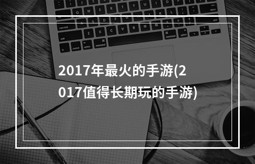 2017年最火的手游(2017值得长期玩的手游)