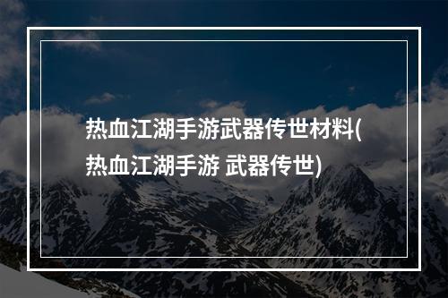 热血江湖手游武器传世材料(热血江湖手游 武器传世)