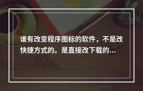 谁有改变程序图标的软件，不是改快捷方式的。是直接改下载的软件的图标的。改没安装的软件图标。(图标修改器)