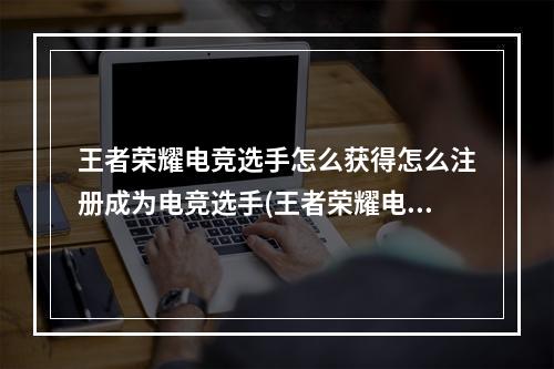 王者荣耀电竞选手怎么获得怎么注册成为电竞选手(王者荣耀电竞选手)