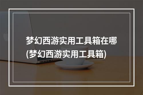 梦幻西游实用工具箱在哪(梦幻西游实用工具箱)