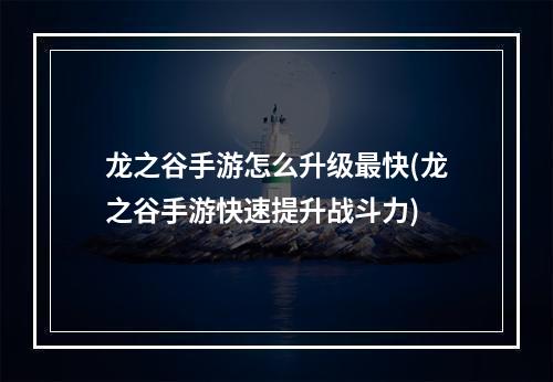 龙之谷手游怎么升级最快(龙之谷手游快速提升战斗力)