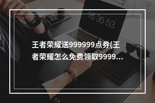 王者荣耀送999999点券(王者荣耀怎么免费领取9999999点卷 )