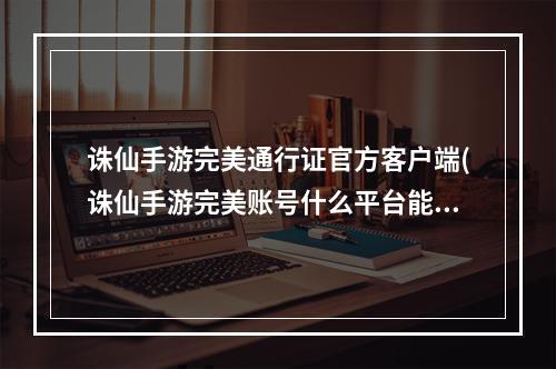 诛仙手游完美通行证官方客户端(诛仙手游完美账号什么平台能卖)