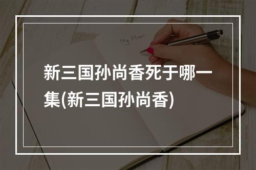 新三国孙尚香死于哪一集(新三国孙尚香)