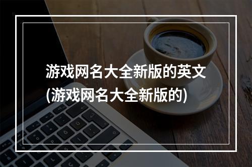 游戏网名大全新版的英文(游戏网名大全新版的)