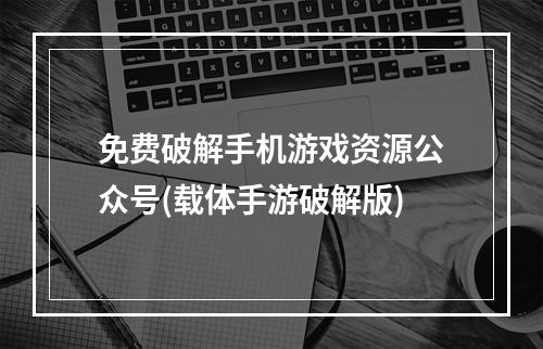 免费破解手机游戏资源公众号(载体手游破解版)