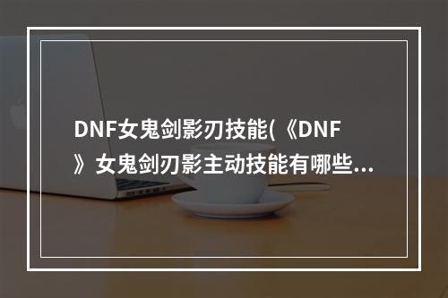 DNF女鬼剑影刃技能(《DNF》女鬼剑刃影主动技能有哪些 女鬼剑刃影主动技能)