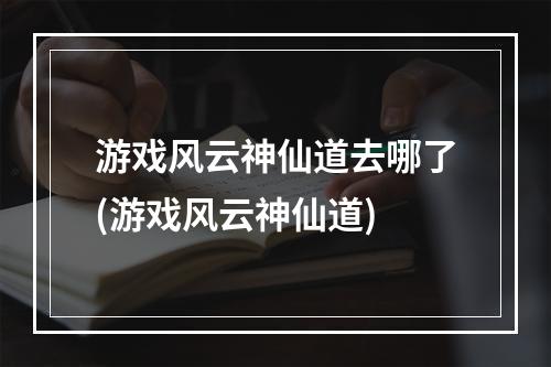 游戏风云神仙道去哪了(游戏风云神仙道)