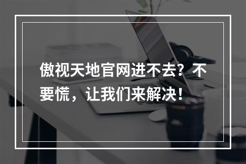 傲视天地官网进不去？不要慌，让我们来解决！