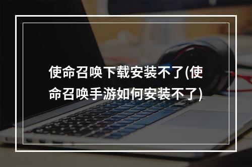 使命召唤下载安装不了(使命召唤手游如何安装不了)