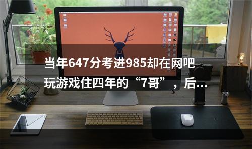 当年647分考进985却在网吧玩游戏住四年的“7哥”，后来怎样？(沉迷游戏网吧吃住)