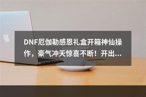 DNF厄伽勒感恩礼盒开箱神仙操作，豪气冲天惊喜不断！开出了哪些大奖？(一定要看！)