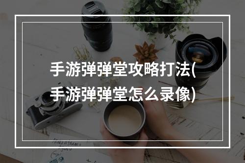 手游弹弹堂攻略打法(手游弹弹堂怎么录像)