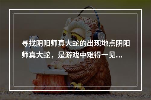 寻找阴阳师真大蛇的出现地点阴阳师真大蛇，是游戏中难得一见的BOSS级怪物，不仅攻击力惊人，血量也相当庞大。但想要挑战真大蛇，你首先需要知道它的出现地点。目前在游