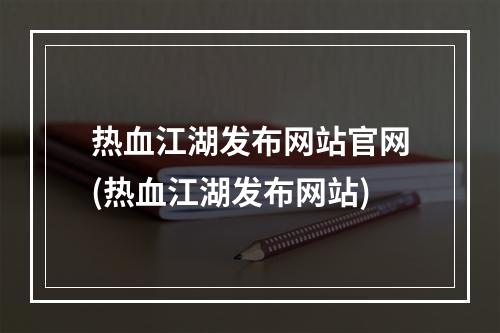 热血江湖发布网站官网(热血江湖发布网站)