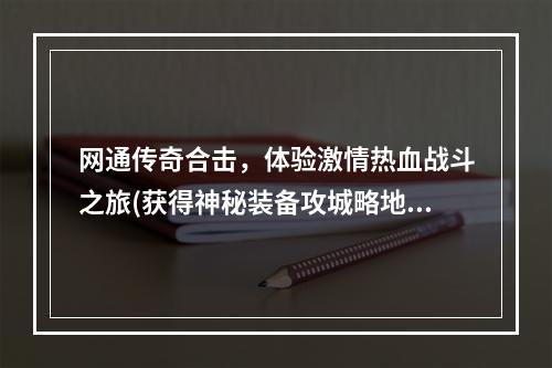 网通传奇合击，体验激情热血战斗之旅(获得神秘装备攻城略地)(网通传奇合击怎么玩？教你打造独步天下的传说)