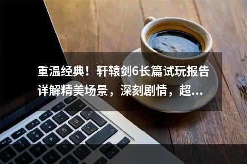 重温经典！轩辕剑6长篇试玩报告详解精美场景，深刻剧情，超高自由度(从经典中汲取灵感重温轩辕剑6试玩感受)